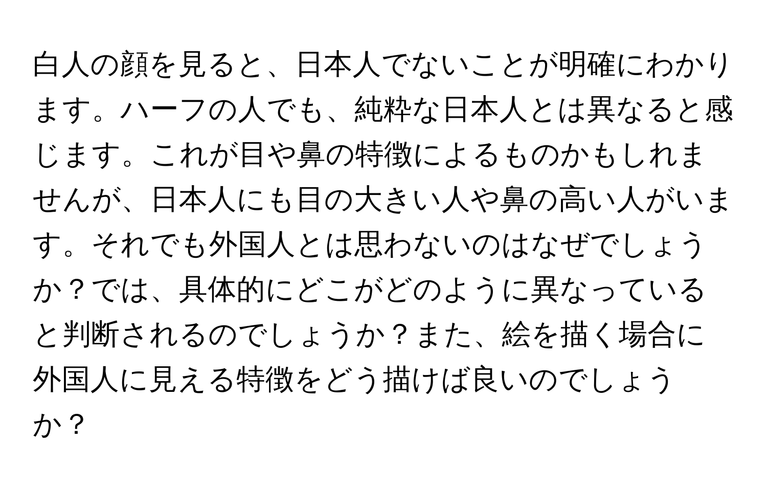 白人の顔を見ると、日本人でないことが明確にわかります。ハーフの人でも、純粋な日本人とは異なると感じます。これが目や鼻の特徴によるものかもしれませんが、日本人にも目の大きい人や鼻の高い人がいます。それでも外国人とは思わないのはなぜでしょうか？では、具体的にどこがどのように異なっていると判断されるのでしょうか？また、絵を描く場合に外国人に見える特徴をどう描けば良いのでしょうか？