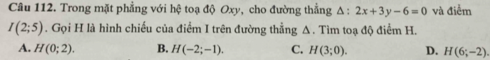 Trong mặt phẳng với hệ toạ độ Oxy, cho đường thẳng Δ : 2x+3y-6=0 và điểm
I(2;5). Gọi H là hình chiếu của điểm I trên đường thẳng Δ. Tìm toạ độ điểm H.
A. H(0;2). B. H(-2;-1). C. H(3;0). D. H(6;-2).