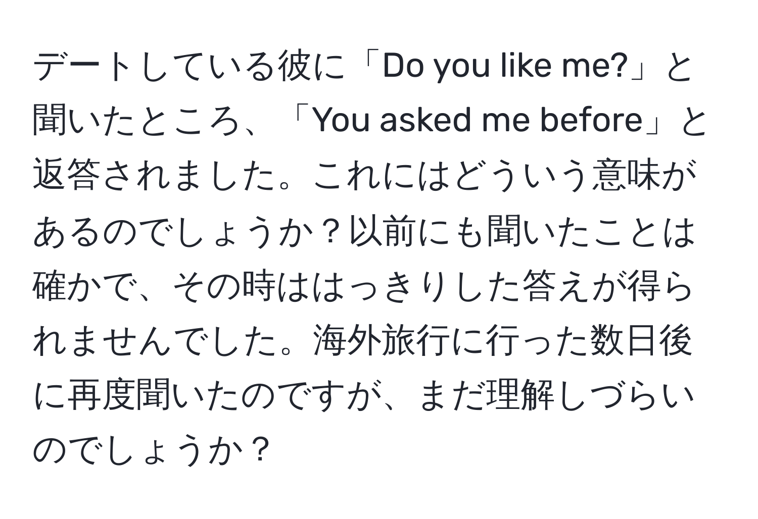 デートしている彼に「Do you like me?」と聞いたところ、「You asked me before」と返答されました。これにはどういう意味があるのでしょうか？以前にも聞いたことは確かで、その時ははっきりした答えが得られませんでした。海外旅行に行った数日後に再度聞いたのですが、まだ理解しづらいのでしょうか？