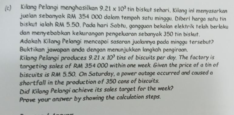 Kilang Pelangi menghasilkan 9.21* 10^3 tin biskut sehari. Kilang inI menyasarkan 
jualan sebanyak RM 354 000 dalam tempoh satu minggu. Diberí harga satu tin 
biskut ialah RM 5.50. Pada hari Sabtu, gangguan bekalon elektrik telah berlaku 
dan menyebabkan kekurangan pengeluaran sebanyak 350 tin biskut. 
Adakah Kilang Pelangi mencapai sasaran jualannya pada minggu tersebut? 
Buktikan jawapan anda dengan menunjukkan langkah pengiraan. 
Kilang Pelangi produces 9.21* 10^3 tins of biscuits per day. The factory is 
targeting sales of RM 354 000 within one week. Given the price of a tin of 
biscuits is RM 5.50. On Saturday, a power outage occurred and caused a 
shortfall in the production of 350 cans of biscuits. 
Did Kilang Pelangi achieve its sales target for the week? 
Prove your answer by showing the calculation steps.