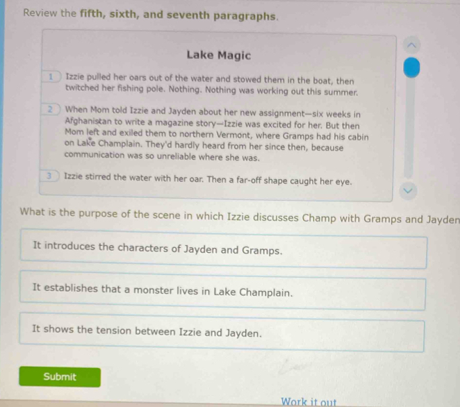 Review the fifth, sixth, and seventh paragraphs.
Lake Magic
1 Izzie pulled her oars out of the water and stowed them in the boat, then
twitched her fishing pole. Nothing. Nothing was working out this summer.
2 When Mom told Izzie and Jayden about her new assignment—six weeks in
Afghanistan to write a magazine story—Izzie was excited for her. But then
Mom left and exiled them to northern Vermont, where Gramps had his cabin
on Lake Champlain. They'd hardly heard from her since then, because
communication was so unreliable where she was.
3 Izzie stirred the water with her oar. Then a far-off shape caught her eye.
What is the purpose of the scene in which Izzie discusses Champ with Gramps and Jayden
It introduces the characters of Jayden and Gramps.
It establishes that a monster lives in Lake Champlain.
It shows the tension between Izzie and Jayden.
Submit
Work it out