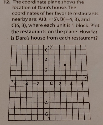 The coordinate plane shows the 
location of Dara's house. The 
coordinates of her favorite restaurants 
nearby are: A(3,-5), B(-4,3) , and
C(6,3) , where each unit is 1 block. Plot 
the restaurants on the plane. How far 
is Dara's house from each restaurant?