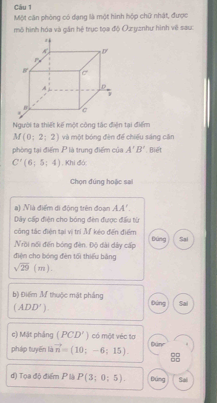 Một căn phòng có dạng là một hình hộp chữ nhật, được
mô hình hóa và gần hệ trục tọa độ Оxγznhư hình vẽ sau:
Người ta thiết kế một công tắc điện tại điểm
M(0;2;2) và một bóng đèn đế chiếu sáng căn
phòng tại điểm P là trung điểm của A'B'. Biết
C'(6;5;4). Khi đó:
Chọn đúng hoặc sai
a) Nà điểm di động trên đoạn AA'.
Dây cấp điện cho bóng đèn được đấu từ
công tắc điện tại vị trí M kéo đến điểm
Đúng Sai
Nồi nối đến bóng đèn. Độ dài dây cấp
điện cho bóng đèn tối thiếu bằng
sqrt(29)(m).
b) Điểm M thuộc mặt phầng
(ADD').
Đúng Sai
c) Mặt phầng (PCD') có một véc tơ
pháp tuyến là vector n=(10;-6;15). Đúnc 1
d) Tọa độ điểm P là P(3;0;5). Đúng Sai