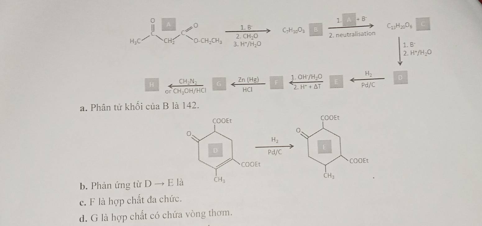 +B^-
A 0
1.8^- C_7H_10O_3 B
C_13H_20O_6 c
2.CH_2O
2. neutralisation
H_3C CH_2 O-CH_2CH_3 3. H^+/H_2O
beginarrayr 1.8^- 2.H^+/H_2Oendarray
H_2 D
H CH_2N_2 G F frac 1.0H^-/H_2O2.H^++△ T E
or CH_3OH/HCl Pd/C
a. Phân tử khối của B là 142.
COOEt
0.
H_2
Pd/C
E
COOEt
b. Phản ứng từ Dto E l dot CH_3
c. F là hợp chất đa chức.
d. G là hợp chất có chứa vòng thơm.