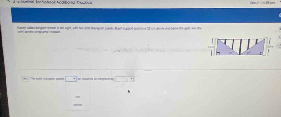 4-4: MathXL for School: Additional Practice Dec 2 - 11 50.jpm 
Casey builds the gate shown to the right, with two solid triangular panels. Each support post runs 10 cn above and below the gasle. Are the 
sold parets congruent? Explain. 
res The solid mangular parels be shown to be congruent by 
-