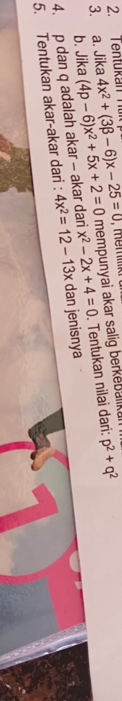 Tentükan Ttk 
, memk 
3. a. Jika 4x^2+(3beta -6)x-25=0 mempunyai akar salig berkebalikai 
b. Jika (4p-6)x^2+5x+2=0 x^2-2x+4=0
4. p dan q adalah akar - akar dari 4x^2=12-13x. Tentukan nilai dari: p^2+q^2
5. Tentukan akar-akar dari : dan jenisnya