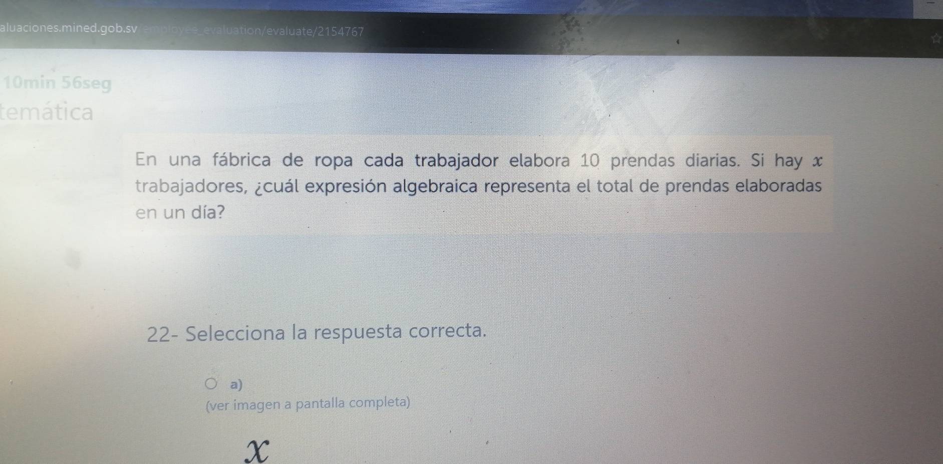 aluaciones.mined.gob.sv _evaluation/evaluate/2154767
10min 56seg
temática
En una fábrica de ropa cada trabajador elabora 10 prendas diarias. Si hay x
trabajadores, ¿cuál expresión algebraica representa el total de prendas elaboradas
en un día?
22- Selecciona la respuesta correcta.
a)
(ver imagen a pantalla completa)
x