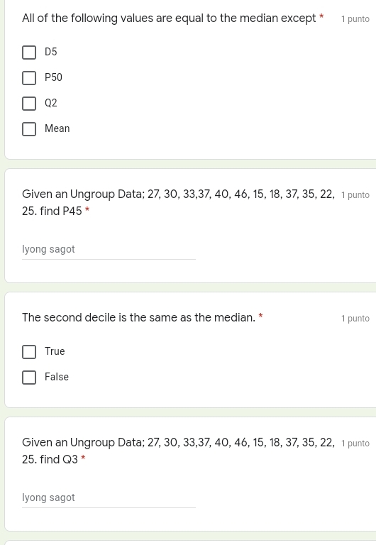 All of the following values are equal to the median except * 1 punto
D5
P50
Q2
Mean
Given an Ungroup Data; 27,30,33,37,40,46,15,18,37,35,22,  1 punto
25. find P45*
lyong sagot
The second decile is the same as the median. * 1 punto
True
False
Given an Ungroup Data; 27,30,33,37,40,46,15,18,37,35,22,  1 punto
25. find Q3*
lyong sagot