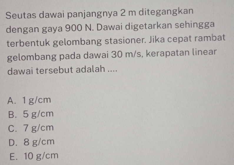 Seutas dawai panjangnya 2 m ditegangkan
dengan gaya 900 N. Dawai digetarkan sehingga
terbentuk gelombang stasioner. Jika cepat rambat
gelombang pada dawai 30 m/s, kerapatan linear
dawai tersebut adalah ....
A. 1 g/cm
B. 5 g/cm
C. 7 g/cm
D. 8 g/cm
E. 10 g/cm