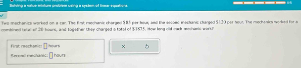 Solving a value mixture problem using a system of linear equations 
Two mechanics worked on a car. The first mechanic charged $85 per hour; and the second mechanic charged $120 per hour. The mechanics worked for a 
combined total of 20 hours, and together they charged a total of $1875. How long did each mechanic work? 
First mechanic: || hours × 5
Second mechanic: hours