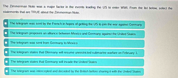 The Zimmerman Note was a major factor in the events leading the US to enter WWI. From the list below, select the
statements that are TRUE about the Zimmerman Note.
The telegram was sent by the French in hopes of getting the US to join the war against Germany
The telegram proposes an alliance between Mexico and Germany against the United States
The telegram was sent from Germany to Mexico
The telegram states that Germany will resume unrestricted submarine warfare on February 1.
The telegram states that Germany will invade the United States
The telegram was intercepted and decoded by the British before sharing it with the United States