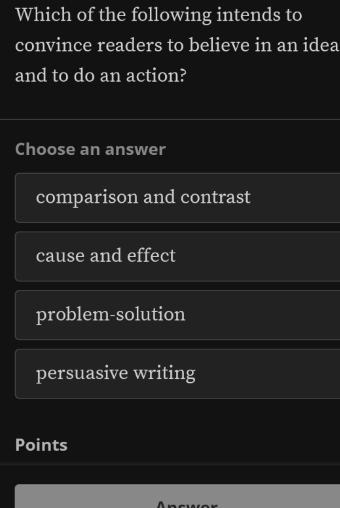 Which of the following intends to
convince readers to believe in an idea
and to do an action?
Choose an answer
comparison and contrast
cause and effect
problem-solution
persuasive writing
Points