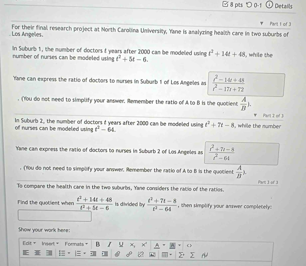 つ 0-1 Details 
Part 1 of 3 
For their final research project at North Carolina University, Yane is analyzing health care in two suburbs of 
Los Angeles. 
In Suburb 1, the number of doctors t years after 2000 can be modeled using t^2+14t+48 , while the 
number of nurses can be modeled using t^2+5t-6. 
Yane can express the ratio of doctors to nurses in Suburb 1 of Los Angeles as  (t^2-14t+48)/t^2-17t+72 . (You do not need to simplify your answer. Remember the ratio of A to B is the quotient  A/B ). 
Part 2 of 3 
In Suburb 2, the number of doctors t years after 2000 can be modeled using t^2+7t-8 , while the number 
of nurses can be modeled using t^2-64. 
Yane can express the ratio of doctors to nurses in Suburb 2 of Los Angeles as  (t^2+7t-8)/t^2-64 . (You do not need to simplify your answer. Remember the ratio of A to B is the quotient  A/B ). 
Part 3 of 3 
To compare the health care in the two suburbs, Yane considers the ratio of the ratios. 
Find the quotient when  (t^2+14t+48)/t^2+5t-6  is divided by  (t^2+7t-8)/t^2-64  , then simplify your answer completely: 
Show your work here: 
Edit× Insert Formats B I U x, A A < >