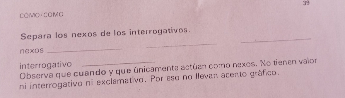 COMO/COMO 
_ 
Separa los nexos de los interrogativos. 
nexos 
_ 
_ 
interrogativo 
Observa que cuando y que únicamente actúan como nexos. No tienen valor 
ni interrogativo ni exclamativo. Por eso no llevan acento gráfico.