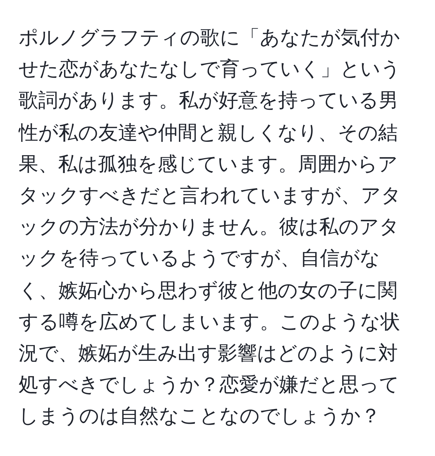 ポルノグラフティの歌に「あなたが気付かせた恋があなたなしで育っていく」という歌詞があります。私が好意を持っている男性が私の友達や仲間と親しくなり、その結果、私は孤独を感じています。周囲からアタックすべきだと言われていますが、アタックの方法が分かりません。彼は私のアタックを待っているようですが、自信がなく、嫉妬心から思わず彼と他の女の子に関する噂を広めてしまいます。このような状況で、嫉妬が生み出す影響はどのように対処すべきでしょうか？恋愛が嫌だと思ってしまうのは自然なことなのでしょうか？