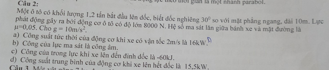 theo thời gian là một nhanh parabol. 
Một ô tô có khối lượng 1, 2 tấn bắt đầu lên dốc, biết dốc nghiêng 30° so với mặt phẳng ngang, dài 10m. Lực 
phát động gây ra bởi động cơ ô tô có độ lớn 8000 N. Hệ sổ ma sát lăn giữa bánh xe và mặt đường là
mu =0,05. Cho g=10m/s^2. 
a) Công suất tức thời của động cơ khi xe có vận tốc 2m/s là 16kW. 
b) Công của lực ma sát là công âm. 
c) Công của trong lực khi xe lên đến đỉnh dốc là - 60kJ. 
d) Công suất trung bình của động cơ khi xe lên hết dốc là 15, 5kW. 
Câu 3 Một v