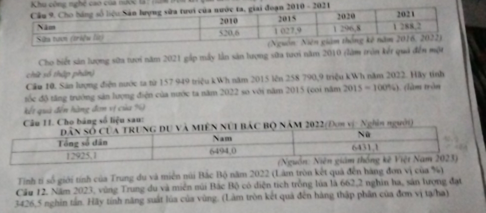 Khu công nghệ cao của nước tả : năm 
Cho biết sản lượng sữa tưới năm 2021 gắp máy lần sản lượng sữa tươi năm 2010 (làm tròn kết quả đến một 
chữ số thập phân) 
Cầu 10. Sản lượng điện nước ta từ 157 949 triệu kWh năm 2015 lên 258 790, 9 triệu kWh năm 2022. Hãy tinh 
tốc độ tăng trưởng sản lượng điện của nước ta năm 2022 so với năm 2015 (coi năm 2015=100% ) ) (làm tròn 
kết quả đến hàng đơn vị của %) 
Câu 11. Cho bảng số liệu sau: 
ÊN NÚI BÁC BQ NÄM 2022 (Đơn vị: Nghĩn người) 
Tính tỉ số giới tính của Trung du và miền núi Bắc Bộ năm 2022 (Lâm tròn kết quả đến hàng đơn vị của %) 
Cầu 12. Năm 2023, vùng Trung du và miên núi Bắc Bộ có diện tích trồng lủa là 662, 2 nghin ha, sản lượng đạt
3426, 5 nghin tấn. Hãy tính năng suất lúa của vùng. (Làm tròn kết quả đến hàng thập phân của đơn vị tạ/ha)