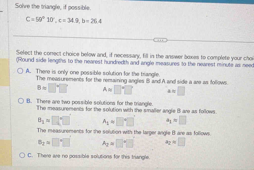 Solve the triangle, if possible.
C=59°10', c=34.9, b=26.4
Select the correct choice below and, if necessary, fill in the answer boxes to complete your choi
(Round side lengths to the nearest hundredth and angle measures to the nearest minute as need
A. There is only one possible solution for the triangle.
The measurements for the remaining angles B and A and side a are as follows.
Bapprox □°□ '
Aapprox □°□ '
aapprox □
B. There are two possible solutions for the triangle.
The measurements for the solution with the smaller angle B are as follows.
B_1approx □°□
A_1approx □°□
a_1approx □
The measurements for the solution with the larger angle B are as follows.
B_2approx □°□
A_2approx □°□
a_2approx □
C. There are no possible solutions for this triangle.