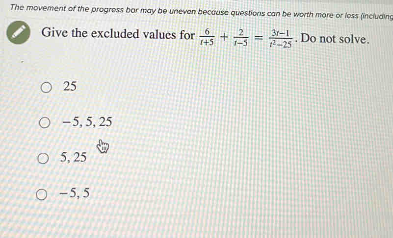 The movement of the progress bar may be uneven because questions can be worth more or less (including
Give the excluded values for  6/t+5 + 2/t-5 = (3t-1)/t^2-25 . Do not solve.
25
- 5, 5, 25
5, 25
~5, 5