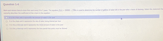 Most pool owners have to drain their pool every 5 to 7 years. The equation f(s)=20000-720s
comectly descibes the cosfficient of the s-term in the equation, te is used to determine the number of gallons of water left in the pool after x hours of draining. Select the statement the
It is the slope and it represents the amount of water in the pool
It is the slope and it represents the rate of water being drained per hour
It is the y-intercept and it represents the inibal amount of water in the pont
It in the y-intercept and it represents the time period that pools must be drained