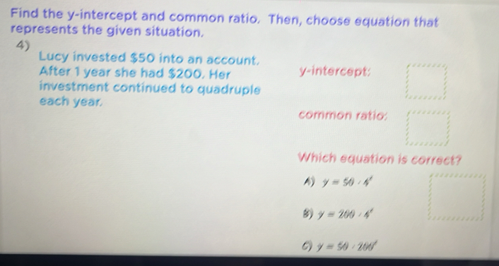 Find the y-intercept and common ratio. Then, choose equation that
represents the given situation.
4)
Lucy invested $50 into an account. y-intercept:
After 1 year she had $200. Her
investment continued to quadruple
each year.
common ratio:
Which equation is correct?
y=50· 4^x
8 y=200· 4^x
y=50· 200