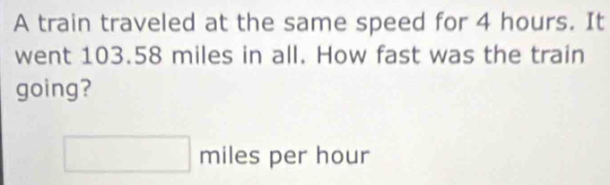 A train traveled at the same speed for 4 hours. It 
went 103.58 miles in all. How fast was the train 
going?
miles per hour