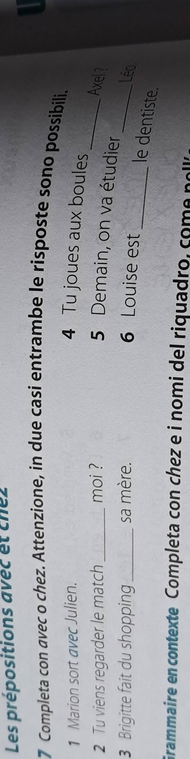 Les prépositions avec et chez 
7 Completa con avec o chez. Attenzione, in due casi entrambe le risposte sono possibili. 
1 Marion sort avec Julien. 4 Tu joues aux boules 
2 Tu viens regarder le match _moi ? _Axel ? 
5 Demain, on va étudier 
3 Brigitte fait du shopping sa mère. _Léo 
6 Louise est 
_le dentiste. 
Grammaire en contexte Completa con chez e i nomi del riquadro , co n