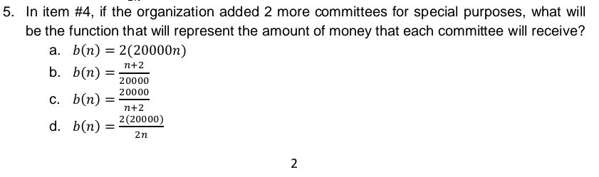 In item #4, if the organization added 2 more committees for special purposes, what will
be the function that will represent the amount of money that each committee will receive?
a. b(n)=2(20000n)
b. b(n)= (n+2)/20000 
C. b(n)= 20000/n+2 
d. b(n)= 2(20000)/2n 
2