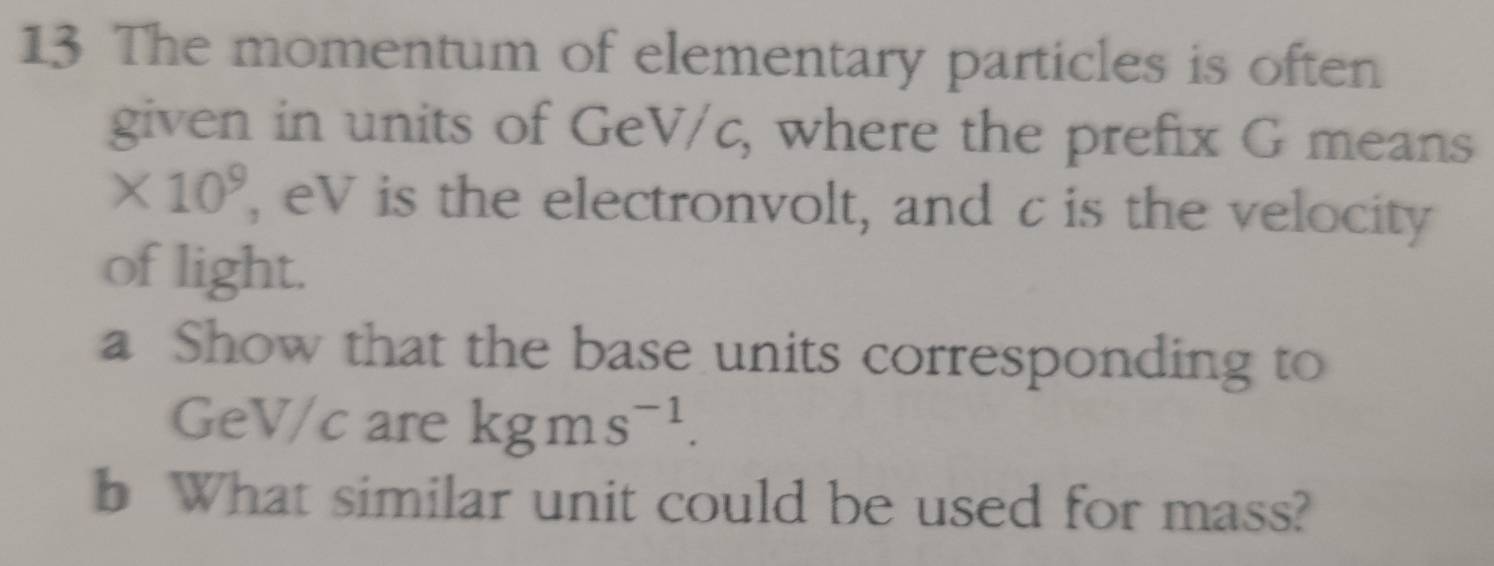 The momentum of elementary particles is often 
given in units of GeV/c, where the prefix G means
* 10^9 , eV is the electronvolt, and c is the velocity 
of light. 
a Show that the base units corresponding to
GeV/c are kgms^(-1). 
b What similar unit could be used for mass?