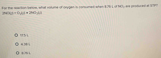 For the reaction below, what volume of oxygen is consumed when 8.76 L of NO_2 are produced at STP?
2NO(g)+O_2(g)to 2NO_2(g)
17.5 L
4.38 L
8,76 L