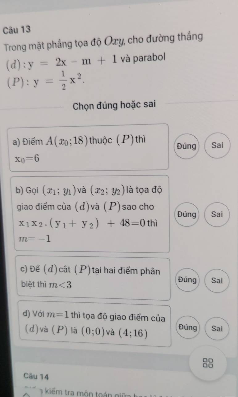 Trong mặt phẳng tọa độ Oxy, cho đường thắng
(d) : y=2x-m+1 và parabol
( P ):y= 1/2 x^2. 
Chọn đúng hoặc sai
a) Điểm A(x_0;18) thuộc (P) thì Đúng Sai
x_0=6
b) Gọi (x_1;y_1) và (x_2;y_2) là tọa độ
giao điểm của (d)và (P)sao cho
Đúng Sai
x_1x_2.(y_1+y_2)+48=0 thì
m=-1
c) Để (d)cắt (P)tại hai điểm phân
biệt thì m<3</tex> 
Đúng Sai
d) Với m=1 thì tọa độ giao điểm của
(d)và (P) là (0;0) và (4;16)
Đúng Sai
□□
no
Câu 14
kiếm tra môn toán giữa