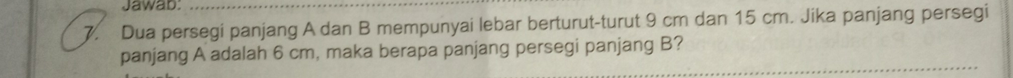 Jawab:_ 
7. Dua persegi panjang A dan B mempunyai lebar berturut-turut 9 cm dan 15 cm. Jika panjang persegi 
panjang A adalah 6 cm, maka berapa panjang persegi panjang B?