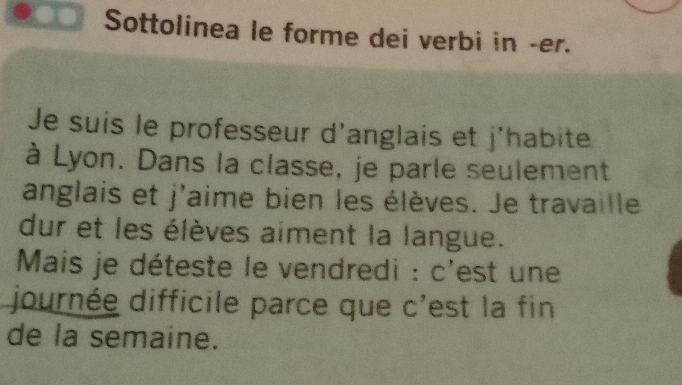 Sottolinea le forme dei verbi in -er. 
Je suis le professeur d'anglais et j'habite 
à Lyon. Dans la classe, je parle seulement 
anglais et j'aime bien les élèves. Je travaille 
dur et les élèves aiment la langue. 
Mais je déteste le vendredi : c'est une 
journée difficile parce que c'est la fin 
de la semaine.