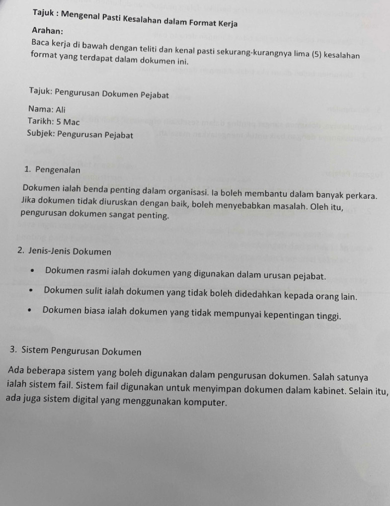 Tajuk : Mengenal Pasti Kesalahan dalam Format Kerja 
Arahan: 
Baca kerja di bawah dengan teliti dan kenal pasti sekurang-kurangnya lima (5) kesalahan 
format yang terdapat dalam dokumen ini. 
Tajuk: Pengurusan Dokumen Pejabat 
Nama: Ali 
Tarikh: 5 Mac 
Subjek: Pengurusan Pejabat 
1. Pengenalan 
Dokumen ialah benda penting dalam organisasi. Ia boleh membantu dalam banyak perkara. 
Jika dokumen tidak diuruskan dengan baik, boleh menyebabkan masalah. Oleh itu, 
pengurusan dokumen sangat penting. 
2. Jenis-Jenis Dokumen 
Dokumen rasmi ialah dokumen yang digunakan dalam urusan pejabat. 
Dokumen sulit ialah dokumen yang tidak boleh didedahkan kepada orang lain. 
Dokumen biasa ialah dokumen yang tidak mempunyai kepentingan tinggi. 
3. Sistem Pengurusan Dokumen 
Ada beberapa sistem yang boleh digunakan dalam pengurusan dokumen. Salah satunya 
ialah sistem fail. Sistem fail digunakan untuk menyimpan dokumen dalam kabinet. Selain itu, 
ada juga sistem digital yang menggunakan komputer.