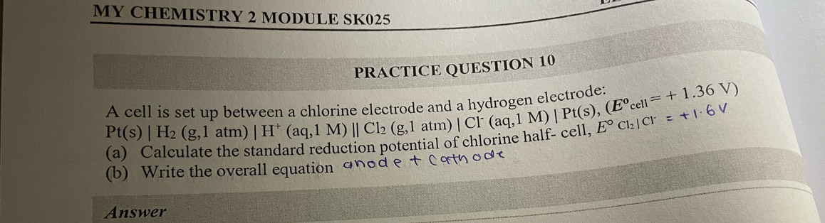 MY CHEMISTRY 2 MODULE SK025 
PRACTICE QUESTION 10 
A cell is set up between a chlorine electrode a beginarrayr |H^+(aq,1M)||Cl_2(g,1atm)|Cl^-(aq,1M)|Pt(s),(E^ocell=+1.36V) endarray c í d o
Pt(s)|H_2(g,1atm)
(a) Calculate the s reduction potential of chlorine half- cel E°Cl_2|Cl^-=+1· 6V
(b) Write the overall equation and e 
Answer