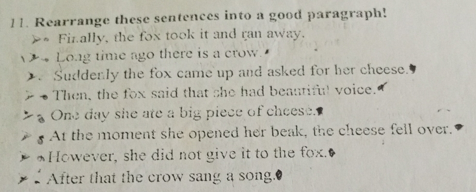 Rearrange these sentences into a good paragraph! 
>• Finally, the fox took it and ran away. 
Long time ago there is a crow 
2、 Suddenly the fox came up and asked for her cheese. 
Then, the fox said that she had beautiful voice. 
One day she ate a big piece of cheese. 
At the moment she opened her beak, the cheese fell over. 
However, she did not give it to the fox. 
After that the crow sang a song."