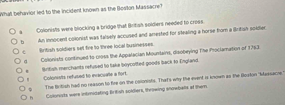 What behavior led to the incident known as the Boston Massacre?
a Colonists were blocking a bridge that British soldiers needed to cross.
b An innocent colonist was falsely accused and arrested for stealing a horse from a British soldier.
C British soldiers set fire to three local businesses.
d Colonists continued to cross the Appalacian Mountains, disobeying The Proclamation of 1763.
e British merchants refused to take boycotted goods back to England.
1 Colonists refused to evacuate a fort.
g The British had no reason to fire on the colonists. That's why the event is known as the Boston "Massacre."
h Colonists were intimidating British soldiers, throwing snowballs at them.