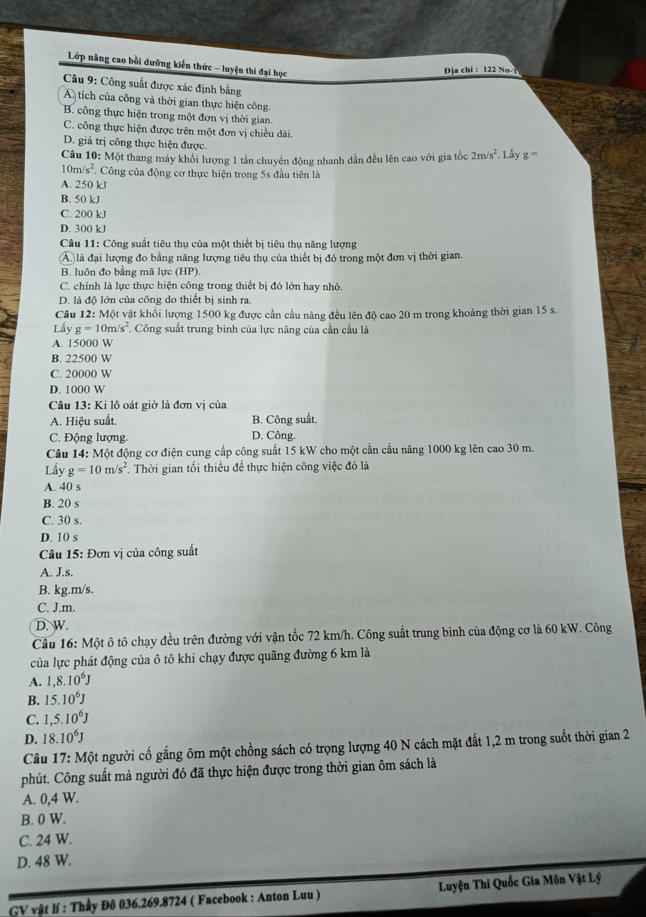 Lớp nâng cao bồi dưỡng kiến thức - luyện thi đại học
Địa chỉ : 122 Nơ- 1
Câu 9: Công suất được xác định bằng
A tích của công và thời gian thực hiện công.
B. công thực hiện trong một đơn vị thời gian.
C. công thực hiện được trên một đơn vị chiều dài.
D. giá trị công thực hiện được.
Câu 10: Một thang máy khối lượng 1 tần chuyển động nhanh dần đều lên cao với gia tốc 2m/s^2.  Lấy g
10m/s^2. Công của động cơ thực hiện trong 5s đầu tiên là
A. 250 kJ
B. 50 kJ
C. 200 kJ
D. 300 kJ
Câu 11: Công suất tiêu thụ của một thiết bị tiêu thụ năng lượng
Á là đại lượng đo bằng năng lượng tiêu thụ của thiết bị đó trong một đơn vị thời gian.
B. luôn đo bằng mã lực (HP).
C. chính là lực thực hiện công trong thiết bị đó lớn hay nhỏ.
D. là độ lớn của công do thiết bị sinh ra.
Câu 12: Một vật khối lượng 1500 kg được cần cầu nâng đều lên độ cao 20 m trong khoảng thời gian 15 s.
Lấy g=10m/s^2 *. Công suất trung bình của lực nâng của cần cầu là
A. 15000 W
B. 22500 W
C. 20000 W
D. 1000 W
Câu 13: Ki lô oát giờ là đơn vị của
A. Hiệu suất. B. Công suất.
C. Động lượng.
D. Công.
Câu 14: Một động cơ điện cung cấp công suất 15 kW cho một cần cầu nâng 1000 kg lên cao 30 m.
Lấy g=10m/s^2. Thời gian tối thiều để thực hiện công việc đó là
A. 40 s
B. 20 s
C. 30 s.
D. 10 s
Câu 15: Đơn vị của công suất
A. J.s.
B. kg.m/s.
C. J.m.
D. W.
Câu 16: Một ô tô chạy đều trên đường với vận tốc 72 km/h. Công suất trung bình của động cơ là 60 kW. Công
của lực phát động của ô tô khi chạy được quãng đường 6 km là
A. 1,8.10^6J
B. 15.10^6J
C. 1,5.10^6J
D. 18.10^6J
Câu 17: Một người cố gắng ôm một chồng sách có trọng lượng 40 N cách mặt đất 1,2 m trong suốt thời gian 2
phút. Công suất mà người đó đã thực hiện được trong thời gian ôm sách là
A. 0,4 W.
B. 0 W.
C. 24 W.
D. 48 W.
GV vật lí : Thầy Đô 036.269.8724 ( Facebook : Anton Luu ) Luyện Thi Quốc Gia Môn Vật Lý
