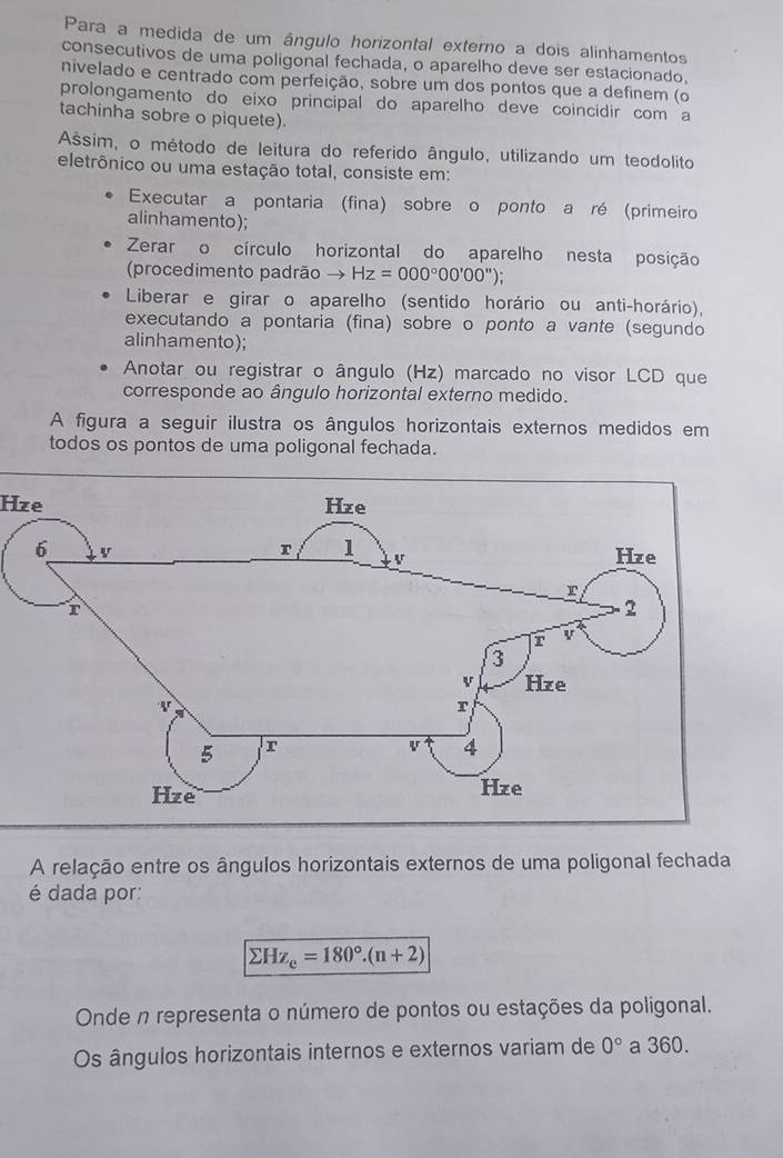 Para a medida de um ângulo horizontal externo a dois alinhamentos 
consecutivos de uma poligonal fechada, o aparelho deve ser estacionado, 
nivelado e centrado com perfeição, sobre um dos pontos que a definem (o 
prolongamento do eixo principal do aparelho deve coincidir com a 
tachinha sobre o piquete). 
Assim, o método de leitura do referido ângulo, utilizando um teodolito 
eletrônico ou uma estação total, consiste em: 
Executar a pontaria (fina) sobre o ponto a ré (primeiro 
alinhamento); 
Zerar o círculo horizontal do aparelho nesta posição 
(procedimento padrão → Hz=000°00'00''); 
Liberar e girar o aparelho (sentido horário ou anti-horário), 
executando a pontaria (fina) sobre o ponto a vante (segundo 
alinhamento); 
Anotar ou registrar o ângulo (Hz) marcado no visor LCD que 
corresponde ao ângulo horizontal externo medido. 
A figura a seguir ilustra os ângulos horizontais externos medidos em 
todos os pontos de uma poligonal fechada. 
Hze 
A relação entre os ângulos horizontais externos de uma poligonal fechada 
é dada por:
sumlimits Hz_e=180°.(n+2)
Onde n representa o número de pontos ou estações da poligonal. 
Os ângulos horizontais internos e externos variam de 0° a 360.