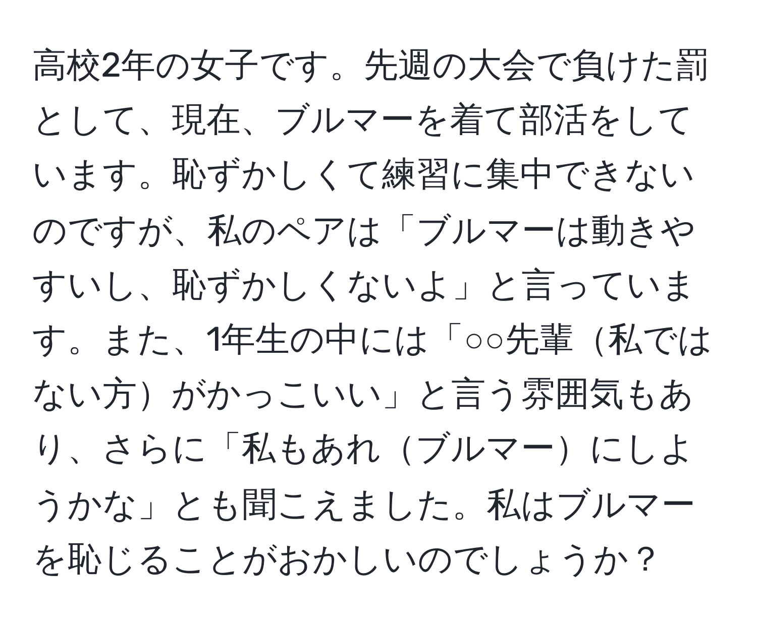 高校2年の女子です。先週の大会で負けた罰として、現在、ブルマーを着て部活をしています。恥ずかしくて練習に集中できないのですが、私のペアは「ブルマーは動きやすいし、恥ずかしくないよ」と言っています。また、1年生の中には「○○先輩私ではない方がかっこいい」と言う雰囲気もあり、さらに「私もあれブルマーにしようかな」とも聞こえました。私はブルマーを恥じることがおかしいのでしょうか？