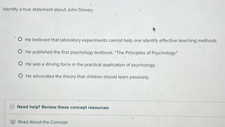 Identify a true statement about John Dewey.
He believed that laboratory experiments cannot help one identify effective teaching methods.
He published the first psychology textbook, 'The Principles of Psychology."
He was a driving force in the practical application of psychology.
He advocated the theory that children should learn passively.
Need help? Review these concept resources.
Read About the Concept