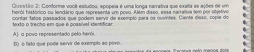 Conforme você estudou, epopeia é uma longa narrativa que exalta as ações de um
herói histórico ou lendário que representa um povo. Além disso, essa narrativa tem por objetivo
contar fatos passados que podem servir de exemplo para os ouvintes. Ciente disso, copie do
texto o trecho em que é possível identificar:
A) o povo representado pelo herói.
B) o fato que pode servir de exemplo ao povo.