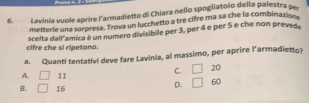 Prova n. 2 + Sén
6. Lavinia vuole aprire l’armadietto di Chiara nello spogliatoio della palestra per
metterle una sorpresa. Trova un lucchetto a tre cifre ma sa che la combinazione
scelta dall’amica è un numero divisibile per 3, per 4 e per 5 e che non prevede
cifre che si ripetono.
a. Quanti tentativi deve fare Lavinia, al massimo, per aprire l’armadietto?
C. □ 20
A. ^circ  11
B. 16
D. □ 60