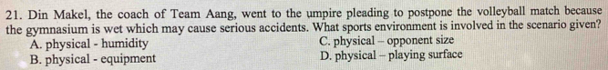 Din Makel, the coach of Team Aang, went to the umpire pleading to postpone the volleyball match because
the gymnasium is wet which may cause serious accidents. What sports environment is involved in the scenario given?
A. physical - humidity C. physical - opponent size
B. physical - equipment D. physical - playing surface