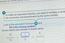 me.com ?gl=1°nfnft100° 
4 
To make an equivalent fraction, you need to multiply or divic 
the numerator and denominator by the same number. 
Look at the equivalent fractions € and 
fill in the missing numbers. 
Do not reduce your answer to lowest terms.
 12/15 = □ /5 = 8/□  