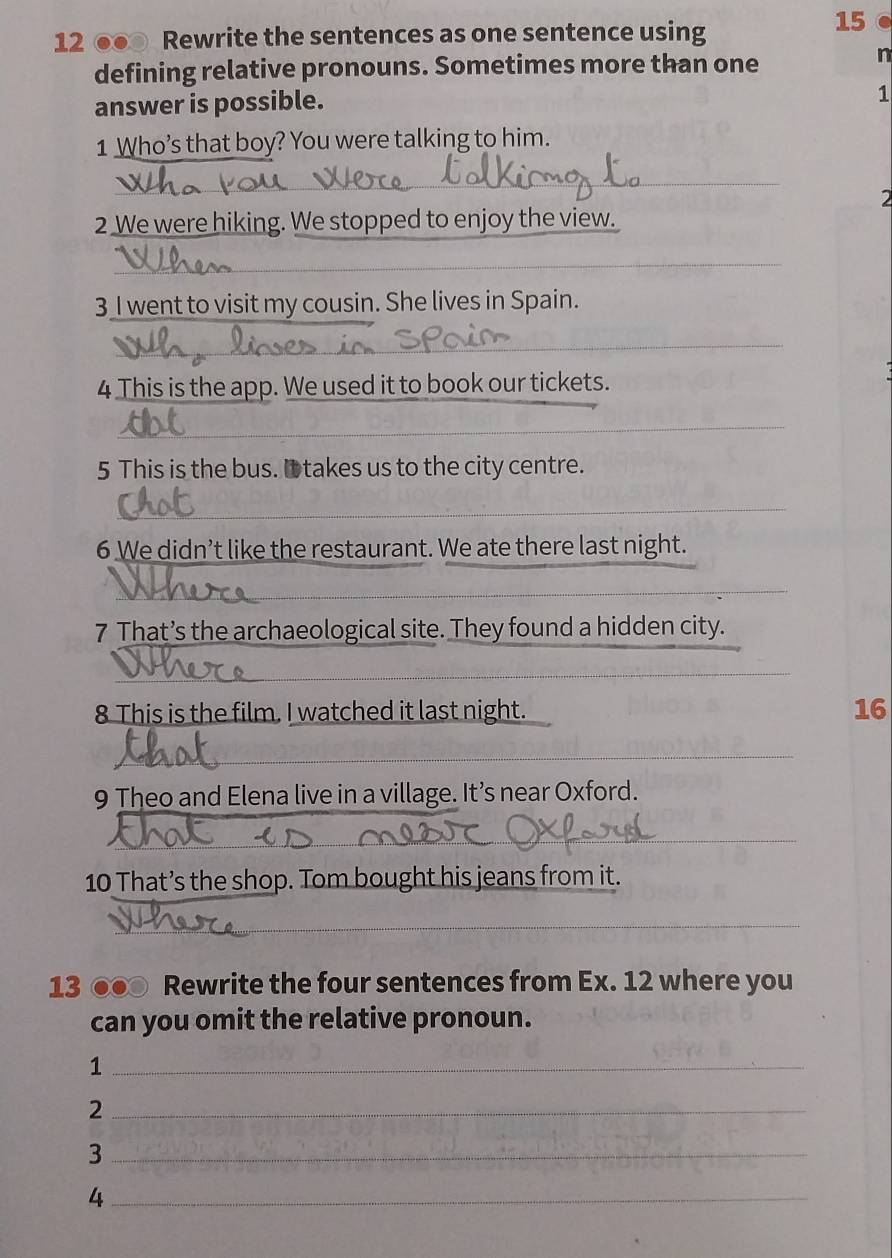 12 ●● Rewrite the sentences as one sentence using 
15 
defining relative pronouns. Sometimes more than one 
n 
answer is possible. 
1 
1 Who’s that boy? You were talking to him. 
_ 
2 
2 We were hiking. We stopped to enjoy the view. 
_ 
3 I went to visit my cousin. She lives in Spain. 
_ 
_ 
4 This is the app. We used it to book our tickets. 
_ 
5 This is the bus. It takes us to the city centre. 
_ 
6 We didn’t like the restaurant. We ate there last night. 
_ 
7 That’s the archaeological site. They found a hidden city. 
_ 
_ 
8 This is the film. I watched it last night. 
16 
_ 
9 Theo and Elena live in a village. It’s near Oxford. 
_ 
10 That’s the shop. Tom bought his jeans from it. 
_ 
13 ●● Rewrite the four sentences from Ex. 12 where you 
can you omit the relative pronoun. 
_1 
_2 
_3 
_4