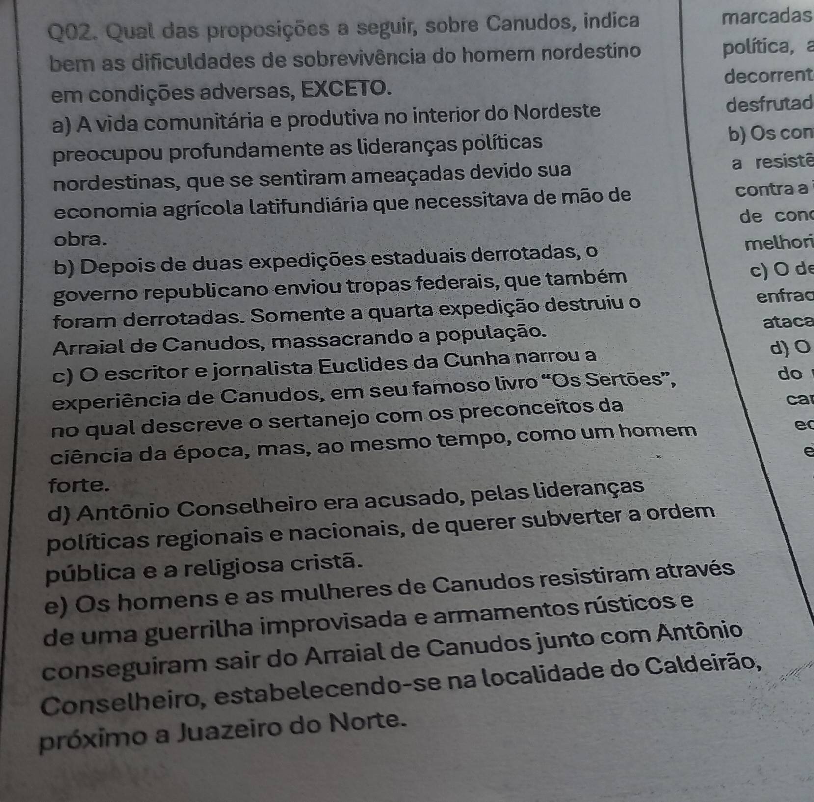 Qual das proposições a seguir, sobre Canudos, indica marcadas
bem as dificuldades de sobrevivência do homem nordestino política, a
em condições adversas, EXCETO. decorrent
a) A vida comunitária e produtiva no interior do Nordeste
desfrutad
preocupou profundamente as lideranças políticas b) Os con
nordestinas, que se sentiram ameaçadas devido sua
a resistê
economia agrícola latifundiária que necessitava de mão de
contra a
de con
obra.
b) Depois de duas expedições estaduais derrotadas, o melhori
governo republicano enviou tropas federais, que também c) O de
foram derrotadas. Somente a quarta expedição destruiu o
enfrad
Arraial de Canudos, massacrando a população. ataca
c) O escritor e jornalista Euclides da Cunha narrou a d) O
experiência de Canudos, em seu famoso livro “Os Sertões”,
do
no qual descreve o sertanejo com os preconceítos da
ca
ciência da época, mas, ao mesmo tempo, como um homem
e
e
forte.
d) Antônio Conselheiro era acusado, pelas lideranças
políticas regionais e nacionais, de querer subverter a ordem
pública e a religiosa cristã.
e) Os homens e as mulheres de Canudos resistiram através
de uma guerrilha improvisada e armamentos rústicos e
conseguiram sair do Arraial de Canudos junto com Antônio
Conselheiro, estabelecendo-se na localidade do Caldeirão,
próximo a Juazeiro do Norte.