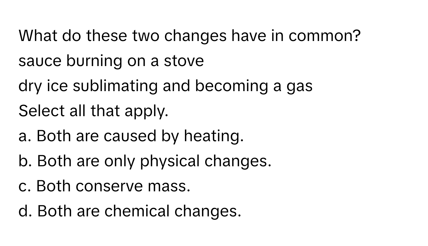 What do these two changes have in common?
sauce burning on a stove
dry ice sublimating and becoming a gas
Select all that apply.
a. Both are caused by heating.
b. Both are only physical changes.
c. Both conserve mass.
d. Both are chemical changes.