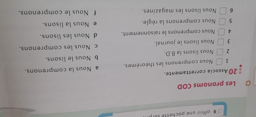 offrir une pochette su
G Les pronoms COD
20 Associa correttamente.
a Nous la comprenons.
1 Nous comprenons les théorèmes.
2 Nous lisons la B.D. b Nous le lisons.
c Nous les comprenons.
3 Nous lisons le journal.
4 Nous comprenons le raisonnement. d Nous les lisons.
5 Nous comprenons la règle. e Nous la lisons.
6 Nous lisons les magazines. f Nous le comprenons.