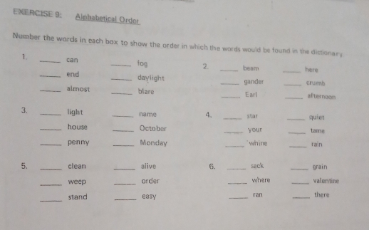 ENERCISE 9: Alphabetical Order 
Number the words in each box to show the order in which the words would be found in the dictionar; 
1. _can _fon 2. _beam _here 
_end _daylight __crumb 
gander 
_almost _blare __afternoon 
Earl 
3. _light _name 4. _star _quiet 
_house _October _your _tame 
_penny _Monday _`` whine _rain 
5. _clean _alive 6. _sack _grain 
_weep _order _where _valentine 
_ 
stand _easy _ran _there